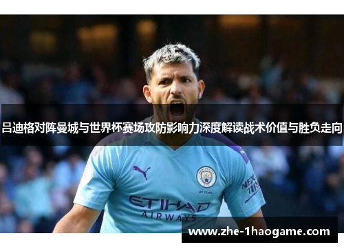 吕迪格对阵曼城与世界杯赛场攻防影响力深度解读战术价值与胜负走向