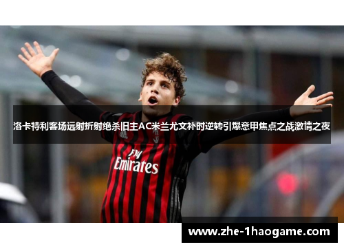 洛卡特利客场远射折射绝杀旧主AC米兰尤文补时逆转引爆意甲焦点之战激情之夜