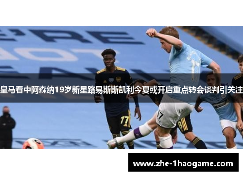 皇马看中阿森纳19岁新星路易斯斯凯利今夏或开启重点转会谈判引关注