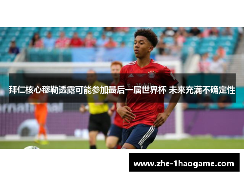 拜仁核心穆勒透露可能参加最后一届世界杯 未来充满不确定性