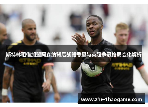 斯特林租借加盟阿森纳背后战略考量与英超争冠格局变化解析
